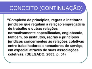 CONCEITO (CONTINUAÇÃO) “ Complexo de princípios, regras e institutos jurídicos que regulam a relação empregatícia de trabalho e outras relações normativamente especificadas, englobando, também, os institutos, regras e princípios jurídicos concernentes às relações coletivas entre trabalhadores e tomadores de serviço, em especial através de suas associações coletivas. (DELGADO, 2003, p. 54) 