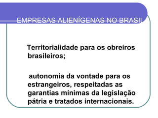 EMPRESAS ALIENÍGENAS NO BRASIL Territorialidade para os obreiros brasileiros; autonomia da vontade para os estrangeiros, respeitadas as garantias mínimas da legislação pátria e tratados internacionais.   
