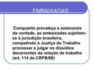 EMBAIXADAS ESTRANGEIRAS NO BRASIL Conquanto prevaleça a autonomia da vontade, as embaixadas sujeitam-se à jurisdição brasileira, competindo à Justiça do Trabalho processar e julgar os dissídios decorrentes da relação de trabalho (art. 114 da CRFB/88)  