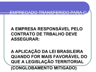 EMPREGADO TRANSFERIDO PARA O EXTERIOR (LEI 7.064/82, ART. 3º) A EMPRESA RESPONSÁVEL PELO CONTRATO DE TRBALHO DEVE ASSEGURAR: A APLICAÇÃO DA LEI BRASILEIRA QUANDO FOR MAIS FAVORÁVEL DO QUE A LEGISLAÇÃO TERRITORIAL (CONGLOBAMENTO MITIGADO) 