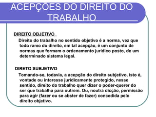 ACEPÇÕES DO DIREITO DO TRABALHO DIREITO OBJETIVO    Direito do trabalho no sentido objetivo é a norma, vez que todo ramo do direito, em tal acepção, é um conjunto de normas que formam o ordenamento jurídico posto, de um determinado sistema legal.   DIRETO SUBJETIVO Tomando-se, todavia, a acepção do direito subjetivo, isto é, vontade ou interesse juridicamente protegido, nesse sentido, direito do trabalho quer dizer o poder-querer do ser que trabalha para outrem. Ou, noutra dicção, permissão para agir (fazer ou se abster de fazer) concedida pelo direito objetivo.  