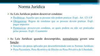 Norma Jurídica
 As Leis Jurídicas podem descrever condutas:
   Proibitivas: Aquelas que as pessoas não podem praticar. Expl.: Art. 121 CP
   Obrigatórias: Regras de condutas que as pessoas devem praticar. Expl.:
    pagar impostos
   Permissivas: prescrevem condutas, as quais podem ou não ser praticadas
    pelas pessoas. Expl.: Casamento

 As Leis Jurídicas quando descumpridas, normalmente geram uma
  Sanção.
   Sanções são penas aplicadas por desconformidade com as Normas Jurídicas;
   Pena Pecuniária, Pena Restritiva de Direito ou Pena Privativa de Liberdade.
 