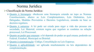 Norma Jurídica
 Classificação da Norma Jurídica:
   Quanto à hierarquia: obedecem uma hierarquia estando no topo as Normas
    Constitucionais, abaixo as Leis Complementares, Leis Ordinárias, Leis
    Delegadas, Medidas Provisórias e Decretos Legislativos, estando na base os
    decretos regulares.
   Quanto à natureza: A lei pode ser criada para reger a vida das pessoas em
    sociedade, Lei Material; existem regras que regulam as condutas na relação
    processual, Lei Processual.
   Quanto ao poder que emanam: a lei depende do poder ao qual emana, podendo ser
    Federal, Estadual, Municipal ou Distrital.
   Quanto à sistematização: Código, Consolidação ou Leis Esparsas.
   Quanto à aplicabilidade: ser aplicada imediatamente ou leis dependentes de
    complementação.
 