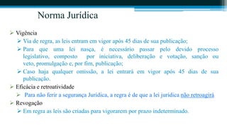 Norma Jurídica
 Vigência
   Via de regra, as leis entram em vigor após 45 dias de sua publicação;
   Para que uma lei nasça, é necessário passar pelo devido processo
     legislativo, composto      por iniciativa, deliberação e votação, sanção ou
     veto, promulgação e, por fim, publicação;
   Caso haja qualquer omissão, a lei entrará em vigor após 45 dias de sua
     publicação.
 Eficácia e retroatividade
   Para não ferir a segurança Jurídica, a regra é de que a lei jurídica não retroagirá
 Revogação
   Em regra as leis são criadas para vigorarem por prazo indeterminado.
 