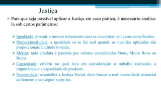 Justiça
 Para que seja possível aplicar a Justiça em caso prática, é necessário analisa-
  la sob certos parâmetros:

   Igualdade: possuir o mesmo tratamento caso se encontrem em casos semelhantes;
   Proporcionalidade: a igualdade só se faz real quando as medidas aplicadas são
    proporcionais à atitude tomada;
   Mérito: toda conduta é pautada por valores considerados Bons, Muito Bons ou
    Ruins.
   Capacidade: critério no qual leva em consideração o trabalho realizado, a
    importância e a capacidade de produzir.
   Necessidade: assemelha a Justiça Social, deve buscar a real necessidade essencial
    do homem e conseguir supri-las.
 
