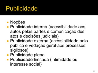    Noções
   Publicidade interna (acessibilidade aos
    autos pelas partes e comunicação dos
    atos e decisões judiciais)
   Publicidade externa (acessibilidade pelo
    público e vedação geral aos processos
    sigilosos)
   Publicidade plena
   Publicidade limitada (intimidade ou
    interesse social)
                                               10
 
