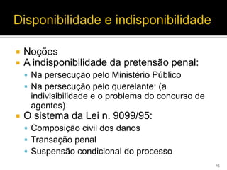    Noções
   A indisponibilidade da pretensão penal:
     Na persecução pelo Ministério Público
     Na persecução pelo querelante: (a
     indivisibilidade e o problema do concurso de
     agentes)
   O sistema da Lei n. 9099/95:
     Composição civil dos danos
     Transação penal
     Suspensão condicional do processo
                                                    15
 