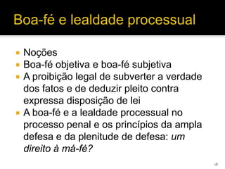    Noções
   Boa-fé objetiva e boa-fé subjetiva
   A proibição legal de subverter a verdade
    dos fatos e de deduzir pleito contra
    expressa disposição de lei
   A boa-fé e a lealdade processual no
    processo penal e os princípios da ampla
    defesa e da plenitude de defesa: um
    direito à má-fé?
                                               18
 