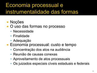    Noções
   O uso das formas no processo
     Necessidade
     Finalidade
     Adequação
   Economia processual: custo e tempo
       Concentração dos atos na audiência
       Reunião de causas conexas
       Aproveitamento de atos processuais
       Os juizados especiais cíveis estaduais e federais
                                                            21
 