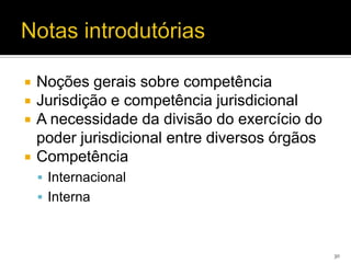    Noções gerais sobre competência
   Jurisdição e competência jurisdicional
   A necessidade da divisão do exercício do
    poder jurisdicional entre diversos órgãos
   Competência
     Internacional
     Interna



                                                30
 