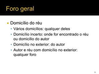    Domicílio do réu
     Vários domicílios: qualquer deles
     Domicílio incerto: onde for encontrado o réu
      ou domicílio do autor
     Domicílio no exterior: do autor
     Autor e réu com domicílio no exterior:
      qualquer foro



                                                     34
 