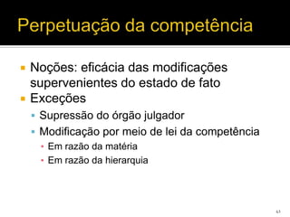    Noções: eficácia das modificações
    supervenientes do estado de fato
   Exceções
     Supressão do órgão julgador
     Modificação por meio de lei da competência
      ▪ Em razão da matéria
      ▪ Em razão da hierarquia




                                                   41
 