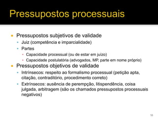    Pressupostos subjetivos de validade
     Juiz (competência e imparcialidade)
     Partes
      ▪ Capacidade processual (ou de estar em juízo)
      ▪ Capacidade postulatória (advogados, MP, parte em nome próprio)
   Pressupostos objetivos de validade
     Intrínsecos: respeito ao formalismo processual (petição apta,
      citação, contraditório, procedimento correto)
     Extrínsecos: ausência de perempção, litispendência, coisa
      julgada, arbitragem (são os chamados pressupostos processuais
      negativos)



                                                                         53
 