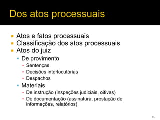    Atos e fatos processuais
   Classificação dos atos processuais
   Atos do juiz
     De provimento
      ▪ Sentenças
      ▪ Decisões interlocutórias
      ▪ Despachos
     Materiais
      ▪ De instrução (inspeções judiciais, oitivas)
      ▪ De documentação (assinatura, prestação de
        informações, relatórios)

                                                      54
 