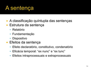    A classificação quíntupla das sentenças
   Estrutura da sentença
     Relatório
     Fundamentação
     Dispositivo
   Efeitos da sentença
     Efeito declaratório, constitutivo, condenatório
     Eficácia temporal: “ex nunc” e “ex tunc”
     Efeitos intraprocessuais e extraprocessuais


                                                        60
 