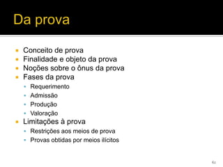    Conceito de prova
   Finalidade e objeto da prova
   Noções sobre o ônus da prova
   Fases da prova
     Requerimento
     Admissão
     Produção
     Valoração
   Limitações à prova
     Restrições aos meios de prova
     Provas obtidas por meios ilícitos


                                          62
 