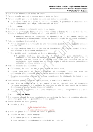 Módulo Jurídico: TEORIA e ESQUEMAS EXPLICATIVOS
                                                              Direito Processual Civil – Processo de Conhecimento
                                                                                       Profª Lilian Pereira da Cunha
Trata-se do elemento subjetivo da causa.
Parte é aquele que pede e contra quem se pede em juízo.
Parte é aquele que está em juízo em algum dos polos processuais.
  A concepção sobre se a parte é, ou não, legítima, é posterior e utilizada para
  outra finalidade, qual seja, como condição da ação.
1.3.     Pedido
O pedido ou objeto é o elemento objetivo da causa.
Consiste na postulação formulada pelo autor contra o Estado-Juiz e em face do réu,
visando a satisfação do direito material que afirma existir.
        Exemplo: pedido de condenação ao pagamento de 10 mil reais, pedido de
        declaração de paternidade, pedido de desconstituição de sociedade conjugal.
Pode ser imediato (ou direto) e
  Pedido imediato é a postulação de uma providencia jurisdicional dirigida contra o
  Estado-Juiz.
  São considerados imediatos os pedidos de condenação, declaração, constituição e,
  para alguns, o de natureza mandamental.
  Este pedido está relacionado ao direito processual.
        O pedido imediato, por si só, é insuficiente para identificar ou
        diferenciar uma ação em relação a outra, posto que não se pode dizer, a
        priori, que são iguais ou diferentes duas ações que contenham pedido de
        condenação, sendo mister que se aprecie antes o pedido mediato (providencia
        material postulada contra o réu)
Pode ser mediato (ou indireto)
  É dirigido, de regra, ao réu e versa sobre um bem da vida.
  Liga-se diretamente ao direito material em discussão, tanto                                    que   visa    uma
  providencia efetiva contra aquele que se encontra no polo passivo.
  Exemplo: pagamento, entrega de coisa, cumprimento de obrigação de fazer e não
  fazer.
Toda demanda possui no mínimo, dois pedidos, o mediato e o imediato.
  Numa ação de cobrança de 50 mil reais, o pedido imediato será de condenação
  (natureza processual) e o mediato de imposição ao réu do cumprimento da obrigação
  de entregar a quantia certa (cunho material).
  Para analisar a ocorrência de alguns institutos, como a litispendência e a coisa
  julgada.
1.4.     Causa de Pedir
É o elemento causal da ação, consistente nos motivos, de fato e de direito, aduzidos
pelo autor para lograr a procedência de seu pedido.
Também chamada de causa petendi.
  Vejamos o CPC:
                     Art. 282. A petição inicial indicará:
                     (...)
                     III - o fato e os fundamentos jurídicos do pedido;
A causa de pedir classifica-se em remota e próxima.
  A causa de pedir remota abarca:
   − os fatos (a morte, o nascimento);
   − atos (acidente, atropelamento a violação do trato) ou


                                                                                                                  2
 