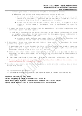 Módulo Jurídico: TEORIA e ESQUEMAS EXPLICATIVOS
                                                           Direito Processual Civil – Processo de Conhecimento
                                                                                    Profª Lilian Pereira da Cunha
       − negócios jurídicos (o contrato de locação, o contrato de seguro)
              Alegados como motivo para a procedência do pedido de mérito.
              ♦ Em uma ação de indenização por acidente de trânsito, a causa de pedir
                remota será justamente a narração fática referente a esse ato ilícito,
                abrangendo dia, hora, local e imprudência do motorista.
              ♦ Em uma ação de anulação de ato jurídico, será o erro, a coação ou o dolo
                levado a efeito para a declaração para a celebração do contrato
                anulável.
      A causa de pedir próxima constitui-se dos fundamentos jurídicos articulados para
      convencer o juiz a acolher o pleito.
       − Pode ser a invocação de uma norma jurídica, de um aresto jurisprudencial ou de
         um simples raciocínio lógico decorrente da interpretação de princípios e
         diretrizes do ordenamento jurídico.
              ♦ A causa de pedir próxima numa ação relativa a acidente de transito será
                o dever do réu de indenizar os danos causados (CC, 186).
  É incorreto, dizer que toda              petição   inicial     deve   conter    a   indicação      da   norma
  jurídica que ampara o pedido.
      É essencial que o autor descreva os fatos constitutivos de seu direito (causa de
      pedir remota) e indique a consequência jurídica de sua postulação (causa de pedir
      próxima), conforme prevê o art. 282, III, do CPC.
      Ademais nem sempre existe norma expressa, caso em que o juiz julgará com base na
      equidade, nos princípios gerais do direito ou na interpretação de algum preceito
      (CPC, 126);
      “narra-me o fato que eu lhe ditarei o direito” (da mihi factum dabo tibi jus).
      A causa petendi próxima constitui-se dos fundamentos jurídicos do pedido, e não
      necessariamente dos fundamentos legais.
  Há autores que inverte os conceitos de causa de pedir próxima e remota, como o autor
  Nelson Nery Junior.


   A) PARA COMPLEMENTAR LER OS TEXTOS:
   1- Introdução ao Processo Civil (Freitas, Aldo Sabino de. Manual de Processo Civil: Editora AB).


REFERÊNCIAS BIBLIOGRÁFICAS DESTE RESUMO:
FREITAS, Aldo Sabino de. Manual de Processo Civil: Editora AB.
SANTOS, Moacyr Amaral. Primeiras linhas de direito processual civil: Editora Saraiva.
THEODORO JUNIOR, Humberto. Curso de Direito Processual Civil: Editora Forense




                                                                                                               3
 