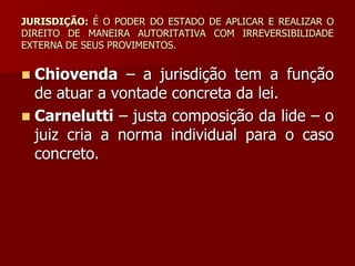 JURISDIÇÃO: É O PODER DO ESTADO DE APLICAR E REALIZAR O
DIREITO DE MANEIRA AUTORITATIVA COM IRREVERSIBILIDADE
EXTERNA DE SEUS PROVIMENTOS.
 Chiovenda – a jurisdição tem a função
de atuar a vontade concreta da lei.
 Carnelutti – justa composição da lide – o
juiz cria a norma individual para o caso
concreto.
 
