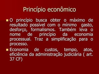 Princípio econômico
 O princípio busca obter o máximo de
resultado possível com o mínimo gasto,
desforço, formalismos. Também leva o
nome de princípio da economia
processual. Traz a simplificação para o
processo.
 Economia de custos, tempo, atos,
eficiência da administração judiciária ( art.
37 CF)
 