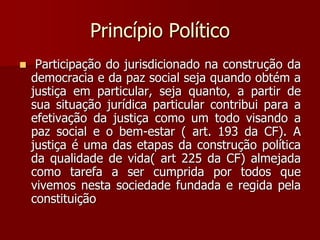 Princípio Político
 Participação do jurisdicionado na construção da
democracia e da paz social seja quando obtém a
justiça em particular, seja quanto, a partir de
sua situação jurídica particular contribui para a
efetivação da justiça como um todo visando a
paz social e o bem-estar ( art. 193 da CF). A
justiça é uma das etapas da construção política
da qualidade de vida( art 225 da CF) almejada
como tarefa a ser cumprida por todos que
vivemos nesta sociedade fundada e regida pela
constituição
 