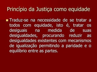 Princípio da Justiça como equidade
 Traduz-se na necessidade de se tratar a
todos com equidade, isto é, tratar os
desiguais na medida de suas
desigualdades, procurando reduzir as
desigualdades existentes com mecanismos
de igualização permitindo a paridade e o
equilíbrio entre as partes.
 