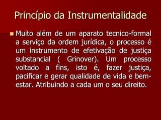 Princípio da Instrumentalidade
 Muito além de um aparato tecnico-formal
a serviço da ordem jurídica, o processo é
um instrumento de efetivação de justiça
substancial ( Grinover). Um processo
voltado a fins, isto é, fazer justiça,
pacificar e gerar qualidade de vida e bem-
estar. Atribuindo a cada um o seu direito.
 