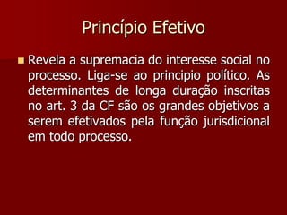 Princípio Efetivo
 Revela a supremacia do interesse social no
processo. Liga-se ao principio político. As
determinantes de longa duração inscritas
no art. 3 da CF são os grandes objetivos a
serem efetivados pela função jurisdicional
em todo processo.
 