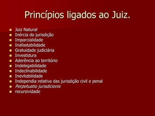 Princípios ligados ao Juiz.
 Juiz Natural
 Inércia da jurisdição
 Imparcialidade
 Inafastabilidade
 Gratuidade judiciária
 Investidura
 Aderência ao território
 Indelegabilidade
 Indeclinabilidade
 Inevitabilidade
 Independia relativa das jurisdição civil e penal
 Perpetuatio jurisdicionis
 recursividade
 