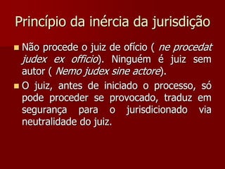 Princípio da inércia da jurisdição
 Não procede o juiz de ofício ( ne procedat
judex ex officio). Ninguém é juiz sem
autor ( Nemo judex sine actore).
 O juiz, antes de iniciado o processo, só
pode proceder se provocado, traduz em
segurança para o jurisdicionado via
neutralidade do juiz.
 