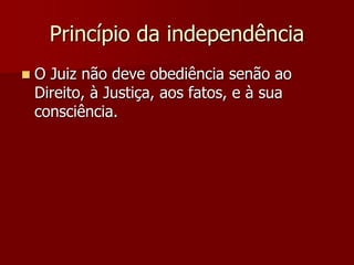 Princípio da independência
 O Juiz não deve obediência senão ao
Direito, à Justiça, aos fatos, e à sua
consciência.
 