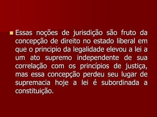  Essas noções de jurisdição são fruto da
concepção de direito no estado liberal em
que o principio da legalidade elevou a lei a
um ato supremo independente de sua
correlação com os princípios de justiça,
mas essa concepção perdeu seu lugar de
supremacia hoje a lei é subordinada a
constituição.
 