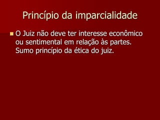 Princípio da imparcialidade
 O Juiz não deve ter interesse econômico
ou sentimental em relação às partes.
Sumo princípio da ética do juiz.
 