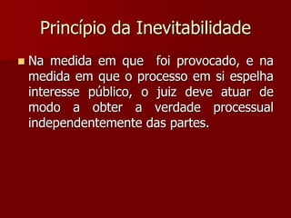 Princípio da Inevitabilidade
 Na medida em que foi provocado, e na
medida em que o processo em si espelha
interesse público, o juiz deve atuar de
modo a obter a verdade processual
independentemente das partes.
 