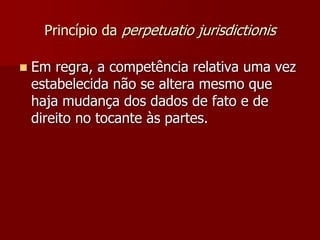 Princípio da perpetuatio jurisdictionis
 Em regra, a competência relativa uma vez
estabelecida não se altera mesmo que
haja mudança dos dados de fato e de
direito no tocante às partes.
 