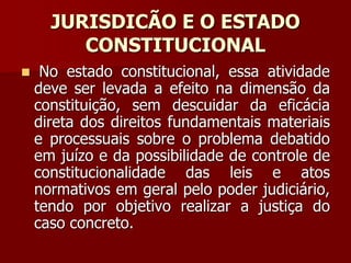 JURISDICÃO E O ESTADO
CONSTITUCIONAL
 No estado constitucional, essa atividade
deve ser levada a efeito na dimensão da
constituição, sem descuidar da eficácia
direta dos direitos fundamentais materiais
e processuais sobre o problema debatido
em juízo e da possibilidade de controle de
constitucionalidade das leis e atos
normativos em geral pelo poder judiciário,
tendo por objetivo realizar a justiça do
caso concreto.
 