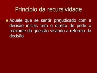 Princípio da recursividade
 Aquele que se sentir prejudicado com a
decisão inicial, tem o direito de pedir o
reexame da questão visando a reforma da
decisão
 