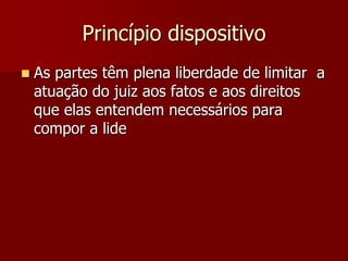Princípio dispositivo
 As partes têm plena liberdade de limitar a
atuação do juiz aos fatos e aos direitos
que elas entendem necessários para
compor a lide
 