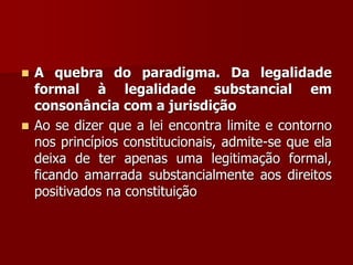  A quebra do paradigma. Da legalidade
formal à legalidade substancial em
consonância com a jurisdição
 Ao se dizer que a lei encontra limite e contorno
nos princípios constitucionais, admite-se que ela
deixa de ter apenas uma legitimação formal,
ficando amarrada substancialmente aos direitos
positivados na constituição
 