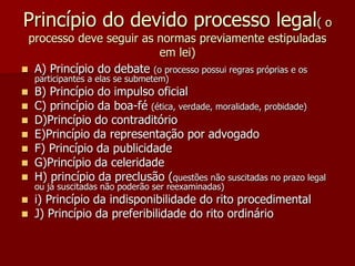 Princípio do devido processo legal( o
processo deve seguir as normas previamente estipuladas
em lei)
 A) Princípio do debate (o processo possui regras próprias e os
participantes a elas se submetem)
 B) Princípio do impulso oficial
 C) princípio da boa-fé (ética, verdade, moralidade, probidade)
 D)Princípio do contraditório
 E)Princípio da representação por advogado
 F) Princípio da publicidade
 G)Princípio da celeridade
 H) princípio da preclusão (questões não suscitadas no prazo legal
ou já suscitadas não poderão ser reexaminadas)
 i) Princípio da indisponibilidade do rito procedimental
 J) Princípio da preferibilidade do rito ordinário
 