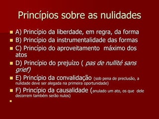 Princípios sobre as nulidades
 A) Princípio da liberdade, em regra, da forma
 B) Princípio da instrumentalidade das formas
 C) Princípio do aproveitamento máximo dos
atos
 D) Princípio do prejuízo ( pas de nullité sans
grief)
 E) Princípio da convalidação (sob pena de preclusão, a
nulidade deve ser alegada na primeira oportunidade)
 F) Princípio da causalidade (anulado um ato, os que dele
decorrem também serão nulos)

 