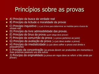 Princípios sobre as provas
 A) Princípio da busca da verdade real
 B) Princípio da licitude e moralidade da provas
 C) Princípio inquisitivo ( o juiz é livre para determinar as medidas para a busca da
verdade real)
 D) Princípio da livre admissibilidade das provas.
 E) Princípio do ônus da prova( quem alega deve provar)
 F) Princípio da comunhão da prova ( a prova pertence ao juizo)
 G) Princípio da avaliação da prova ( o juiz deve avaliar a prova)
 H) Princípio da imediaticidade (o juiz deve colher a prova oral direta e
pessoalmente)
 i) Princípio da concentração (as provas devem ser produzidas em momentos o
mais próximos possíveis uns dos outros
 J) Princípio da originalidade (a prova em regra deve se referir a fato ainda por
provar)
 