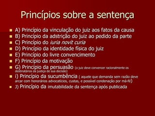 Princípios sobre a sentença
 A) Princípio da vinculação do juiz aos fatos da causa
 B) Princípio da adstrição do juiz ao pedido da parte
 C) Princípio do iuria novit curia
 D) Princípio da identidade física do juiz
 E) Princípio do livre convencimento
 F) Princípio da motivação
 G) Princípio da persuasão (o juiz deve convencer racionalmente os
destinatários da justiça de sua decisão)
 i) Princípio da sucumbência ( aquele que demanda sem razão deve
arcar com honorários advocatícios, custas, e possível condenação por má-fé)
 J) Princípio da imutabilidade da sentença após publicada
 
