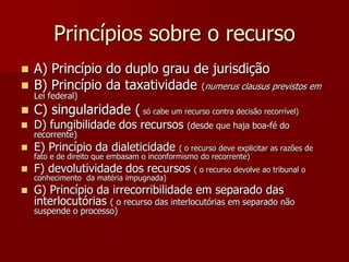 Princípios sobre o recurso
 A) Princípio do duplo grau de jurisdição
 B) Princípio da taxatividade (numerus clausus previstos em
Lei federal)
 C) singularidade ( só cabe um recurso contra decisão recorrível)
 D) fungibilidade dos recursos (desde que haja boa-fé do
recorrente)
 E) Princípio da dialeticidade ( o recurso deve explicitar as razões de
fato e de direito que embasam o inconformismo do recorrente)
 F) devolutividade dos recursos ( o recurso devolve ao tribunal o
conhecimento da matéria impugnada)
 G) Princípio da irrecorribilidade em separado das
interlocutórias ( o recurso das interlocutórias em separado não
suspende o processo)
 