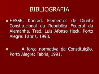BIBLIOGRAFIA
 HESSE, Konrad. Elementos de Direito
Constitucional da República Federal da
Alemanha. Trad. Luis Afonso Heck. Porto
Alegre: Fabris, 1998.
 _____A força normativa da Constituição.
Porto Alegre: Fabris, 1991.
 