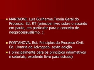  MARINONI, Luiz Guilherme.Teoria Geral do
Processo. Ed. RT (principal livro sobre o assunto
em pauta, em particular para o conceito de
neoprocessualismo. )
 PORTANOVA, Rui. Princípios do Processo Civil.
Ed. Livraria do Advogado, sexta edição
 ( principalmente para os princípios informativos
e setoriais, excelente livro para estudo)
 