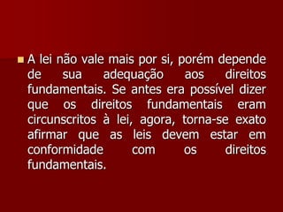  A lei não vale mais por si, porém depende
de sua adequação aos direitos
fundamentais. Se antes era possível dizer
que os direitos fundamentais eram
circunscritos à lei, agora, torna-se exato
afirmar que as leis devem estar em
conformidade com os direitos
fundamentais.
 