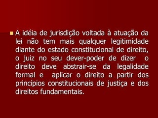  A idéia de jurisdição voltada à atuação da
lei não tem mais qualquer legitimidade
diante do estado constitucional de direito,
o juiz no seu dever-poder de dizer o
direito deve abstrair-se da legalidade
formal e aplicar o direito a partir dos
princípios constitucionais de justiça e dos
direitos fundamentais.
 