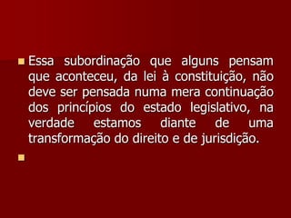  Essa subordinação que alguns pensam
que aconteceu, da lei à constituição, não
deve ser pensada numa mera continuação
dos princípios do estado legislativo, na
verdade estamos diante de uma
transformação do direito e de jurisdição.

 