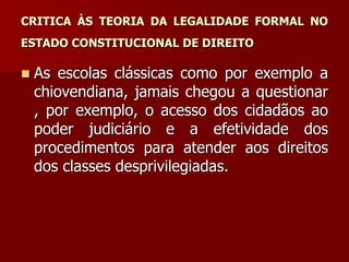 CRITICA ÀS TEORIA DA LEGALIDADE FORMAL NO
ESTADO CONSTITUCIONAL DE DIREITO
 As escolas clássicas como por exemplo a
chiovendiana, jamais chegou a questionar
, por exemplo, o acesso dos cidadãos ao
poder judiciário e a efetividade dos
procedimentos para atender aos direitos
dos classes desprivilegiadas.
 